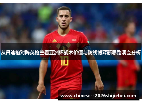 从吕迪格对阵英格兰看亚洲杯战术价值与防线博弈新思路演变分析