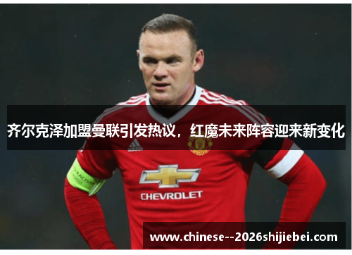 齐尔克泽加盟曼联引发热议，红魔未来阵容迎来新变化