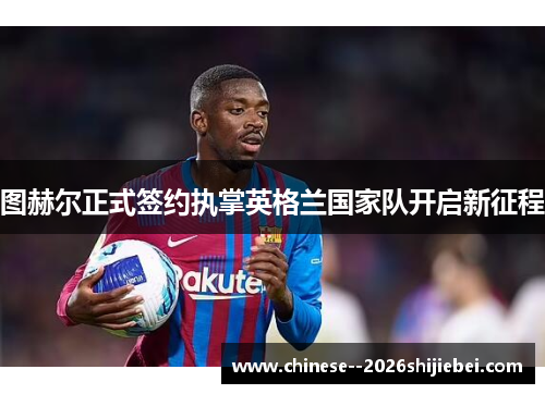 图赫尔正式签约执掌英格兰国家队开启新征程
