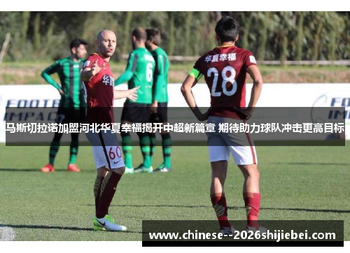 马斯切拉诺加盟河北华夏幸福揭开中超新篇章 期待助力球队冲击更高目标