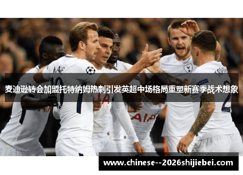 麦迪逊转会加盟托特纳姆热刺引发英超中场格局重塑新赛季战术想象
